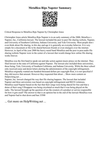 Metallica Rips Napster Summary
Critical Response to Metallica Rips Napster by Christopher Jones
Christopher Jones article Metallica Rips Napster is in an early summary of the 2000, Metallica v.
Napster, Inc., California lawsuit. The lawsuit included the peer to peer file sharing website, Napster,
and University of Southern California, Indiana University, and Yale University. Most people don t
even think about file sharing, in this day and age it is generally an everyday behavior. It is very
simple for a document or file to be shared between friends or even strangers over the internet.
However, in April of the year 2000 the heavy metal band Metallica and the peer to peer audio file
sharing website Napster were in the center of a lawsuit that would change how online file sharing
works forever.
Metallica was the first band to speak out and take action against music piracy on the internet. They
filed lawsuit in the state of California against Napster. The lawsuit also included three universities,
those being; Yale, University of Southern California, and Indiana University. While the three school
only received cease and desist letters alerting the administrators of the copyright infringement.
Metallica originally wanted one hundred thousand dollars per copyright flout, it is not specified if
they did receive that amount. However they requested that about ... Show more content on
Helpwriting.net ...
Napster, Inc. lawsuit changed the way that file sharing happens. The lawsuit that included
Napster and three universities was based on copyright infringement and RICO violations.
Metallica sued Napster based on the fact that their songs were being shared for free and that a
demo of their song I Disappear was being circulated so much that it was being played on the
radio. The lawsuit brought up the question of are the creators of a product or service responsible
for how it gets used? The answer to that is an opinion but in the end of the lawsuit Metallica won
and Napster had to shut down and ban 33500
... Get more on HelpWriting.net ...
 