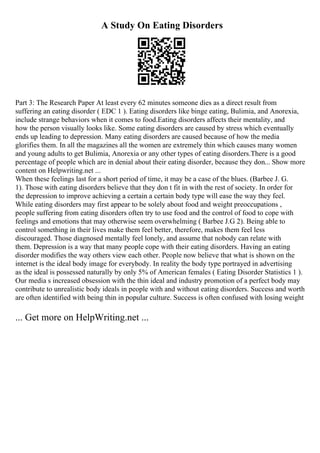 A Study On Eating Disorders
Part 3: The Research Paper At least every 62 minutes someone dies as a direct result from
suffering an eating disorder ( EDC 1 ). Eating disorders like binge eating, Bulimia, and Anorexia,
include strange behaviors when it comes to food.Eating disorders affects their mentality, and
how the person visually looks like. Some eating disorders are caused by stress which eventually
ends up leading to depression. Many eating disorders are caused because of how the media
glorifies them. In all the magazines all the women are extremely thin which causes many women
and young adults to get Bulimia, Anorexia or any other types of eating disorders.There is a good
percentage of people which are in denial about their eating disorder, because they don... Show more
content on Helpwriting.net ...
When these feelings last for a short period of time, it may be a case of the blues. (Barbee J. G.
1). Those with eating disorders believe that they don t fit in with the rest of society. In order for
the depression to improve achieving a certain a certain body type will ease the way they feel.
While eating disorders may first appear to be solely about food and weight preoccupations ,
people suffering from eating disorders often try to use food and the control of food to cope with
feelings and emotions that may otherwise seem overwhelming ( Barbee J.G 2). Being able to
control something in their lives make them feel better, therefore, makes them feel less
discouraged. Those diagnosed mentally feel lonely, and assume that nobody can relate with
them. Depression is a way that many people cope with their eating disorders. Having an eating
disorder modifies the way others view each other. People now believe that what is shown on the
internet is the ideal body image for everybody. In reality the body type portrayed in advertising
as the ideal is possessed naturally by only 5% of American females ( Eating Disorder Statistics 1 ).
Our media s increased obsession with the thin ideal and industry promotion of a perfect body may
contribute to unrealistic body ideals in people with and without eating disorders. Success and worth
are often identified with being thin in popular culture. Success is often confused with losing weight
... Get more on HelpWriting.net ...
 