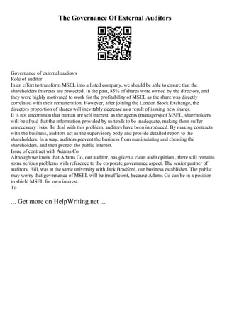 The Governance Of External Auditors
Governance of external auditors
Role of auditor
In an effort to transform MSEL into a listed company, we should be able to ensure that the
shareholders interests are protected. In the past, 85% of shares were owned by the directors, and
they were highly motivated to work for the profitability of MSEL as the share was directly
correlated with their remuneration. However, after joining the London Stock Exchange, the
directors proportion of shares will inevitably decrease as a result of issuing new shares.
It is not uncommon that human are self interest, as the agents (managers) of MSEL, shareholders
will be afraid that the information provided by us tends to be inadequate, making them suffer
unnecessary risks. To deal with this problem, auditors have been introduced. By making contracts
with the business, auditors act as the supervisory body and provide detailed report to the
shareholders. In a way, auditors prevent the business from manipulating and cheating the
shareholders, and then protect the public interest.
Issue of contract with Adams Co
Although we know that Adams Co, our auditor, has given a clean auditopinion , there still remains
some serious problems with reference to the corporate governance aspect. The senior partner of
auditors, Bill, was at the same university with Jack Bradford, our business establisher. The public
may worry that governance of MSEL will be insufficient, because Adams Co can be in a position
to shield MSEL for own interest.
To
... Get more on HelpWriting.net ...
 