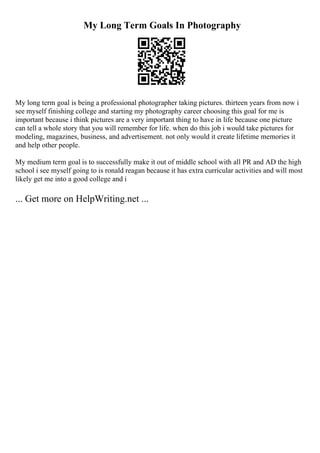 My Long Term Goals In Photography
My long term goal is being a professional photographer taking pictures. thirteen years from now i
see myself finishing college and starting my photography career choosing this goal for me is
important because i think pictures are a very important thing to have in life because one picture
can tell a whole story that you will remember for life. when do this job i would take pictures for
modeling, magazines, business, and advertisement. not only would it create lifetime memories it
and help other people.
My medium term goal is to successfully make it out of middle school with all PR and AD the high
school i see myself going to is ronald reagan because it has extra curricular activities and will most
likely get me into a good college and i
... Get more on HelpWriting.net ...
 