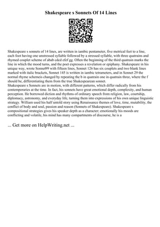 Shakespeare s Sonnets Of 14 Lines
Shakespeare s sonnets of 14 lines, are written in iambic pentameter, five metrical feet to a line,
each foot having one unstressed syllable followed by a stressed syllable, with three quatrains and
rhymed couplet scheme of abab cdcd efef gg. Often the beginning of the third quatrain marks the
line in which the mood turns, and the poet expresses a revelation or epiphany. Shakespeare in his
unique way, wrote Sonnet99 with fifteen lines, Sonnet 126 has six couplets and two blank lines
marked with italic brackets, Sonnet 145 is written in iambic tetrameters, and in Sonnet 29 the
normal rhyme schemeis changed by repeating the b in quatrain one in quatrain three, where the f
should be, differentiating them from the true Shakespearean sonnet.
Shakespeare s Sonnets are in motion, with different patterns, which differ radically from his
contemporaries at the time. In fact, his sonnets have great emotional depth, complexity, and human
perception. He borrowed diction and rhythms of ordinary speech from religion, law, courtship,
diplomacy, astronomy, and everyday life, turning them into expressions of his own unique linguistic
strategy. William used his half untold story using Renaissance themes of love, time, mutability, the
conflict of body and soul, passion and reason (Sonnets of Shakespeare). Shakespeare s
compositional strategies gives his speaker depth as a character; emotionally his moods are
conflicting and volatile, his mind has many compartments of discourse, he is a
... Get more on HelpWriting.net ...
 