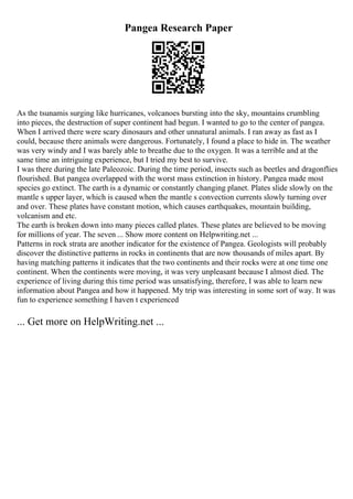 Pangea Research Paper
As the tsunamis surging like hurricanes, volcanoes bursting into the sky, mountains crumbling
into pieces, the destruction of super continent had begun. I wanted to go to the center of pangea.
When I arrived there were scary dinosaurs and other unnatural animals. I ran away as fast as I
could, because there animals were dangerous. Fortunately, I found a place to hide in. The weather
was very windy and I was barely able to breathe due to the oxygen. It was a terrible and at the
same time an intriguing experience, but I tried my best to survive.
I was there during the late Paleozoic. During the time period, insects such as beetles and dragonflies
flourished. But pangea overlapped with the worst mass extinction in history. Pangea made most
species go extinct. The earth is a dynamic or constantly changing planet. Plates slide slowly on the
mantle s upper layer, which is caused when the mantle s convection currents slowly turning over
and over. These plates have constant motion, which causes earthquakes, mountain building,
volcanism and etc.
The earth is broken down into many pieces called plates. These plates are believed to be moving
for millions of year. The seven ... Show more content on Helpwriting.net ...
Patterns in rock strata are another indicator for the existence of Pangea. Geologists will probably
discover the distinctive patterns in rocks in continents that are now thousands of miles apart. By
having matching patterns it indicates that the two continents and their rocks were at one time one
continent. When the continents were moving, it was very unpleasant because I almost died. The
experience of living during this time period was unsatisfying, therefore, I was able to learn new
information about Pangea and how it happened. My trip was interesting in some sort of way. It was
fun to experience something I haven t experienced
... Get more on HelpWriting.net ...
 