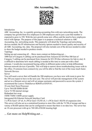 Abc Accounting, Inc.
Introduction
ABC Accounting, Inc. is a quickly growing accounting firm with new networking needs. The
company has growth from five employees to 200 employees and in just a year that number is
expected to grow to 350. With the new growth come new offices and the need to have employees
travel with laptops. The purpose of this paper is to purpose a technical solution to ABC
Accounting, Inc. networking needs. This purposely will detail the Topology and networking
devices needed, the IP infrastructure and Security options needed to insure quality and security of
all ABC Accounting, Inc. data. The proposal will also include cost of the devices needed in order
to show the budget needed to produce results.
Topology
Setting up and connecting all ... Show more content on Helpwriting.net ...
1000 feet of Category 6 cabling can be purchased from Amazon for $54.99or 500 feet of
Category 5 cabling can be purchased from Amazon for $31.99 (See references for link to site). It
is difficult to determine how much cabling is needed at this time to come put with a final
estimate. I would also recommend buying cables in different jacket colors to help differentiate
between network devices if possible. This will help to narrow down troubleshooting issues with in
the office. If someone loses connectivity you will be able to find the root of the issue much faster.
Network Devices
Server
You will need a server that will handle the 200 employees you have now with room to grow for
the 350 you expect to have in the next year. The server will provide management of the system
and act as a Domain server and will set unique username and password to access the system. I
recommend the Lenovo ThinkServer RD650 at $5439.81.
18 core Intel Xeon Processor
Up to 768 GB DDR4 RAM
Up to 74 TB internal storage
Redundant hot swap
550W/750W/1100W power supply
Intergrated Gb Ethernet Network Interface Card
3 x PCIe Gen3: LP x8, 4 x PCIe Gen3: FLFH x8, 1 x PCIe Gen3: HLFH x8 expansion slots
This server will also act as a centralized location to store files with the 74 TB of storage and has a
variety of RAID options that can be configured to ensure that there is no data loss. The server has
an 18 core processor with up to 768 GB of RAM insuring high
... Get more on HelpWriting.net ...
 