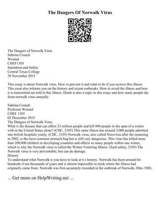 The Dangers Of Norwalk Virus
The Dangers of Norwalk Virus
Sabrina Crouch
Weiand
CHEF1305
Sanitation and Safety
Central Texas College
30 November 2015
This essay is about Norwalk virus. How to prevent it and what to do if you recieve this illness.
This essat also informs you on the history and recent outbreaks. How to avoid the illness and how
it is transmitted are told in this illness. Death is also a topic in this essay and how many people die
from norwalk virus annually.
Sabrina Crouch
Professor Weiand
CHEF 1305
02 December 2015
The Dangers of Norwalk Virus
What is the disease that can affect 23 million people and kill 800 people in the span of a winter
with in the United States alone? (CDC, 2105) This same illness has around 3,000 people admitted
into british hospitals yearly. (CDC, 2105) Norwalk virus, also called Norovirus after the renaming
in 2002, is the most common stomach bug but is still very dangerous. This virus has killed more
than 200,000 children in developing countries and affects so many people within one winter,
which is why the Norwalk virus is called the Winter Vomiting Illness. (food safety, 2105) The
Norwalk virus is very preventable, but can do damage.
History
To understand what Norwalk is you have to look at it s history. Norwalk has been around for
hundreds if not thousands of years and is almost impossible to track where the illness had
originally came from. Norwalk was first accurately recorded in the outbreak of Norwalk, Ohio 1968,
... Get more on HelpWriting.net ...
 