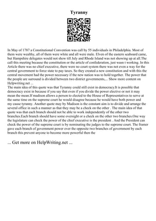 Tyranny
In May of 1787 a Constitutional Convention was call by 55 individuals in Philadelphia. Most of
them were wealthy, all of them were white and all were male. Elven of the eastern seaboard came,
but Hampshire delegates would not show till July and Rhode Island was not showing up at all.The
call this meeting because the constitution or the article of confederation, just wasn t working. In this
Article there was no chief executive, there were no court system there was not even a way for the
central government to force state to pay taxes. So they created a new constitution and with this the
central movement had the power necessary if the new nation was to hold together. The power that
the people are surround is divided between two district governments,... Show more content on
Helpwriting.net ...
The main idea of this quote was that Tyranny could still exist in democracy.It is possible that
democracy exist in because if you say that even if you divide the power elective or not it may
mean the mean.If madison allows a person to elected to the House of Representatives to serve at
the same time on the supreme court he would disagree because he would have both power and
my cause tyranny. Another quote may by Madison is the constant aim is to divide and arrange the
several office in such a manner as that they may be a check on the other . The main idea of that
quote was that each branch should not be able to work independently of the other two
branches.Each branch should have some oversight or a check on the other two branches.One way
the legislature can check the power of the chief executive is the president . And the President can
check the power of the supreme court is by nominating the judges to the supreme court. The framer
gave each branch of government power over the opposite two branches of government by each
branch this prevent anyone to become more powerful then the
... Get more on HelpWriting.net ...
 