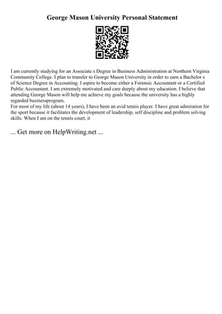 George Mason University Personal Statement
I am currently studying for an Associate s Degree in Business Administration at Northern Virginia
Community College. I plan to transfer to George Mason University in order to earn a Bachelor s
of Science Degree in Accounting. I aspire to become either a Forensic Accountant or a Certified
Public Accountant. I am extremely motivated and care deeply about my education. I believe that
attending George Mason will help me achieve my goals because the university has a highly
regarded businessprogram.
For most of my life (about 14 years), I have been an avid tennis player. I have great admiration for
the sport because it facilitates the development of leadership, self discipline and problem solving
skills. When I am on the tennis court, it
... Get more on HelpWriting.net ...
 