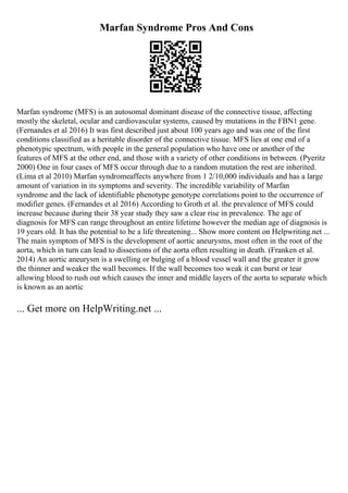 Marfan Syndrome Pros And Cons
Marfan syndrome (MFS) is an autosomal dominant disease of the connective tissue, affecting
mostly the skeletal, ocular and cardiovascular systems, caused by mutations in the FBN1 gene.
(Fernandes et al 2016) It was first described just about 100 years ago and was one of the first
conditions classified as a heritable disorder of the connective tissue. MFS lies at one end of a
phenotypic spectrum, with people in the general population who have one or another of the
features of MFS at the other end, and those with a variety of other conditions in between. (Pyeritz
2000) One in four cases of MFS occur through due to a random mutation the rest are inherited.
(Lima et al 2010) Marfan syndromeaffects anywhere from 1 2/10,000 individuals and has a large
amount of variation in its symptoms and severity. The incredible variability of Marfan
syndrome and the lack of identifiable phenotype genotype correlations point to the occurrence of
modifier genes. (Fernandes et al 2016) According to Groth et al. the prevalence of MFS could
increase because during their 38 year study they saw a clear rise in prevalence. The age of
diagnosis for MFS can range throughout an entire lifetime however the median age of diagnosis is
19 years old. It has the potential to be a life threatening... Show more content on Helpwriting.net ...
The main symptom of MFS is the development of aortic aneurysms, most often in the root of the
aorta, which in turn can lead to dissections of the aorta often resulting in death. (Franken et al.
2014) An aortic aneurysm is a swelling or bulging of a blood vessel wall and the greater it grow
the thinner and weaker the wall becomes. If the wall becomes too weak it can burst or tear
allowing blood to rush out which causes the inner and middle layers of the aorta to separate which
is known as an aortic
... Get more on HelpWriting.net ...
 
