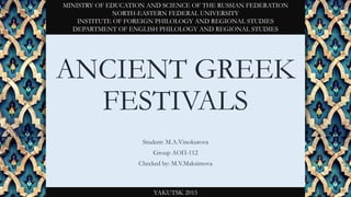 ANCIENT GREEK
FESTIVALS
Student: M.A.Vinokurova
Group АОП-112
Checked by: M.V.Maksimova
MINISTRY OF EDUCATION AND SCIENCE OF THE RUSSIAN FEDERATION
NORTH-EASTERN FEDERAL UNIVERSITY
INSTITUTE OF FOREIGN PHILOLOGY AND REGIONAL STUDIES
DEPARTMENT OF ENGLISH PHILOLOGY AND REGIONAL STUDIES
YAKUTSK 2015
 