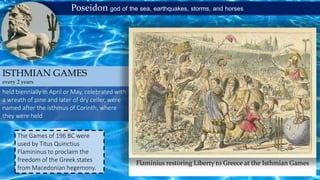Poseidon god of the sea, earthquakes, storms, and horses
held biennially in April or May, celebrated with
a wreath of pine and later of dry celler, were
named after the isthmus of Corinth, where
they were held
ISTHMIAN GAMES
every 2 years
Flaminius restoring Liberty to Greece at the Isthmian Games
The Games of 196 BC were
used by Titus Quinctius
Flamininus to proclaim the
freedom of the Greek states
from Macedonian hegemony.
 