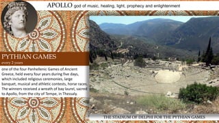 one of the four Panhellenic Games of Ancient
Greece, held every four years during five days,
which included religious ceremonies, large
banquet, musical and athletic contests, horse races.
The winners received a wreath of bay laurel, sacred
to Apollo, from the city of Tempe, in Thessaly.
APOLLO god of music, healing, light, prophecy and enlightenment
THE STADIUM OF DELPHI FOR THE PYTHIAN GAMES
PYTHIAN GAMES
every 2 years
 