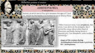 festival, at which two or four girls between the ages of 7 and
11, chosen by the basileus (archontes) to serve Athena Polias
ARRHEPHORIA
3th skirophorion
Athena goddess of wisdom
"When I was just seven, I was arrephoros, then
at ten, I was aletris for the archegetis, then I
carried the orange robe as arkios (bear) at
Brauronia, and finally, having become a
beautiful girl, I was kanephoros, with a necklace
of dried figs."
stages of the women during
Arre(h)ephoria festival from Lysistrata,
B.C. Aristophanes
The Arrephoroi during the Panathenaic procession from the east zoforos of
the Parthenon
 