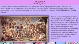 DIONYSIA
10th - 17th elaphebolion
- the second-most important festival after the Panathenaia, the central events of which were the theatrical
performances, everyone was invited to be entertained in theatre. During the celebration business life stopped,
prisoners were freed in order to participate. The Dionysia consisted of two festivals, the Rural Dionysia and the City
Dionysia.
Festival opened with a phallic parade, in
which the god's image was born through
the streets of Athens and brought to the
Temple of Dionysus. After completion of
the sacrifices, the image was now born
to the theatre dancing floor (the
orchestra) accompanied by torch bearers
- and there it stood throughout the
presentation of the plays over the next
several days but not before the komos,
or revel, a night-long feast and
celebration.
 