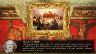 Plato, Laws, 8.828b:
“that there are twelve feasts to the twelve gods who give their names to the several tribes:
to each of these they shall perform monthly sacrifices and assign choirs and musical
contests, and also gymnastic contests, as is suitable both to the gods themselves and to the
several seasons of the year;”
 