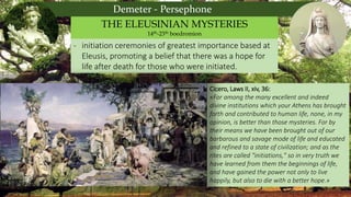 Demeter - Persephone
- initiation ceremonies of greatest importance based at
Eleusis, promoting a belief that there was a hope for
life after death for those who were initiated.
THE ELEUSINIAN MYSTERIES
14th-23th boedromion
Cicero, Laws II, xiv, 36:
«For among the many excellent and indeed
divine institutions which your Athens has brought
forth and contributed to human life, none, in my
opinion, is better than those mysteries. For by
their means we have been brought out of our
barbarous and savage mode of life and educated
and refined to a state of civilization; and as the
rites are called "initiations," so in very truth we
have learned from them the beginnings of life,
and have gained the power not only to live
happily, but also to die with a better hope.»
 