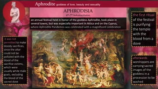 Aphrodite goddess of love, beauty and sexuality
an annual festival held in honor of the goddess Aphrodite, took place in
several towns, but was especially important in Attica and on the Cyprus,
where Aphrodite Pandemos was celebrated with a magnificent celebration
APHRODISIA
4th-7th hekatombaion the first ritual
of the festival
is purifying
the temple
with the
blood from a
dove
afterwards
worshippers are
carrying sacred
images of the
goddess in a
procession to be
washed
it was not
permitted to make
bloody sacrifices,
since the altar
could not be
polluted with the
blood of the
sacrifice victims,
which were
usually white male
goats, excluding
the blood of the
sacred dove
 