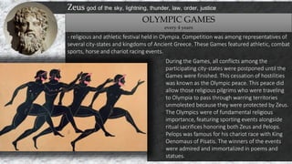 Zeus god of the sky, lightning, thunder, law, order, justice
OLYMPIC GAMES
every 4 years
- religious and athletic festival held in Olympia. Competition was among representatives of
several city-states and kingdoms of Ancient Greece. These Games featured athletic, combat
sports, horse and chariot racing events.
During the Games, all conflicts among the
participating city-states were postponed until the
Games were finished. This cessation of hostilities
was known as the Olympic peace. This peace did
allow those religious pilgrims who were traveling
to Olympia to pass through warring territories
unmolested because they were protected by Zeus.
The Olympics were of fundamental religious
importance, featuring sporting events alongside
ritual sacrifices honoring both Zeus and Pelops.
Pelops was famous for his chariot race with King
Oenomaus of Pisatis. The winners of the events
were admired and immortalized in poems and
statues.
 