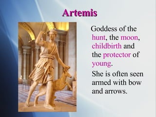 Artemis Goddess of the  hunt , the  moon ,  childbirth  and the  protector  of  young . She is often seen armed with bow and arrows. 