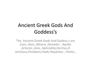 Ancient Greek Gods And Goddess’s The  Ancient Greek Gods And Godess,s are Zues ,Hera ,Athena ,Demeter , Apollo ,Artemis ,Ares, Aphrodite,Hermes,Dionisious,Posideon,Hade,Hepaistos , Hestia , 