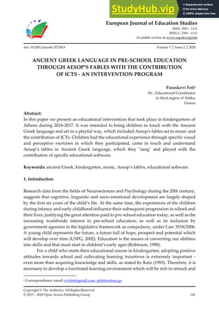 European Journal of Education Studies
ISSN: 2501 - 1111
ISSN-L: 2501 - 1111
Available on-line at: www.oapub.org/edu
Copyright © The Author(s). All Rights Reserved.
© 2015 – 2020 Open Access Publishing Group 141
doi: 10.5281/zenodo.3723419 Volume 7 │ Issue 2 │ 2020
ANCIENT GREEK LANGUAGE IN PRE-SCHOOL EDUCATION
THROUGH AESOP’S FABLES WITH THE CONTRIBUTION
OF ICTS - AN INTERVENTION PROGRAM
Paraskevi Fotii
Dr., Educational Coordinator
in third region of Attika,
Greece
Abstract:
In this paper we present an educational intervention that took place in kindergartens of
Athens during 2016-2017. It was intended to bring children in touch with the Ancient
Greek language and art in a playful way, which included Aesop's fables set to music and
the contribution of ICTs. Children had the educational experience through specific visual
and perceptive exercises in which they participated, came in touch and understand
Aesop’s fables in Ancient Greek language, which they "sang" and played with the
contribution of specific educational software.
Keywords: ancient Greek, kindergarten, music, Aesop’s fables, educational software
1. Introduction
Research data from the fields of Neurosciences and Psychology during the 20th century,
suggests that cognitive, linguistic and socio-emotional development are largely shaped
by the first six years of the child’s life. At the same time, the experiences of the children
during infancy and early childhood influence their subsequent progression in school and
their lives, justifying the great attention paid to pre-school education today, as well as the
increasing worldwide interest in pre-school education; as well as its inclusion by
government agencies in the legislative framework as compulsory, under Law 3518/2006.
A young child represents the future, a future full of hope, prospect and potential which
will develop over time (USPG, 2002). Education is the means of converting our abilities
into skills and that must start in children’s early ages (Robinson, 1998).
For a child who starts their educational course in kindergarten, adopting positive
attitudes towards school and cultivating learning incentives is extremely important -
even more than acquiring knowledge and skills, as stated by Katz (1993). Therefore, it is
necessary to develop a functional learning environment which will be rich in stimuli and
i Correspondence: email vivifoti@gmail.com, pfoti@uniwa.gr
 