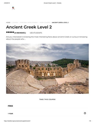 4/25/2019 Ancient Greek Level 2 - Edukite
https://edukite.org/course/ancient-greek-level-2/ 1/9
HOME / COURSE / PERSONAL DEVELOPMENT / VIDEO COURSE / ANCIENT GREEK LEVEL 2
Ancient Greek Level 2
( 8 REVIEWS ) 436 STUDENTS
Are you interested in knowing the most interesting facts about ancient Greek or curious in knowing
about the people who …

FREE
1 YEAR
TAKE THIS COURSE
 