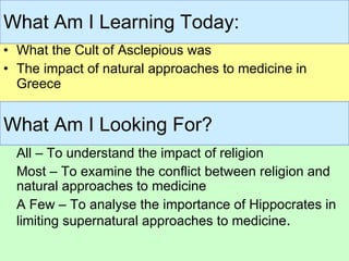 What the Cult of Asclepious was The impact of natural approaches to medicine in Greece What Am I Learning Today: All – To understand the impact of religion Most – To examine the conflict between religion and natural approaches to medicine A Few – To analyse the importance of Hippocrates in limiting supernatural approaches to medicine . What Am I Looking For? 