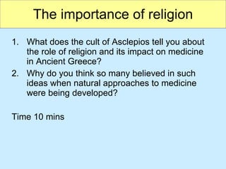 The importance of religion What does the cult of Asclepios tell you about the role of religion and its impact on medicine in Ancient Greece? Why do you think so many believed in such ideas when natural approaches to medicine were being developed? Time 10 mins 