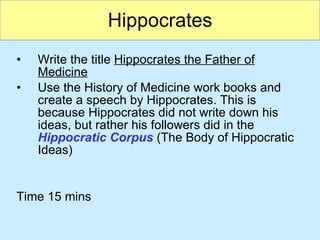 Hippocrates Write the title  Hippocrates the Father of Medicine Use the History of Medicine work books and create a speech by Hippocrates. This is because Hippocrates did not write down his ideas, but rather his followers did in the  Hippocratic Corpus  (The Body of Hippocratic Ideas) Time 15 mins 