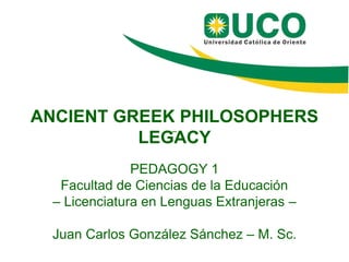 ANCIENT GREEK PHILOSOPHERS
LEGACY
PEDAGOGY 1
Facultad de Ciencias de la Educación
– Licenciatura en Lenguas Extranjeras –
Juan Carlos González Sánchez – M. Sc.
––
 