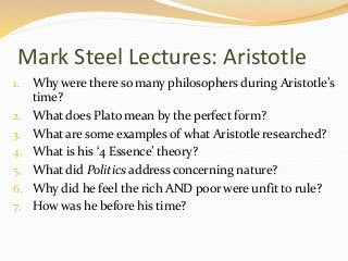 Mark Steel Lectures: Aristotle 
1. Why were there so many philosophers during Aristotle’s 
time? 
2. What does Plato mean by the perfect form? 
3. What are some examples of what Aristotle researched? 
4. What is his ‘4 Essence’ theory? 
5. What did Politics address concerning nature? 
6. Why did he feel the rich AND poor were unfit to rule? 
7. How was he before his time? 
 