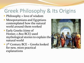 Greek Philosophy & Its Origins 
Philosophy = love of wisdom 
Mesopotamians and Egyptians 
contemplated how the natural 
world around them worked 
Early Greeks (time of Homer, 
c.800 BCE) used mythological 
stories to explain the natural 
world 
7th Century BCE – Greeks looked 
for new, more practical 
explanations 
 