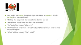  As a hungry Fox trotted into a clearing in the woods, he spotted a rooster
perched on a high tree branch.
 Thinking of a tasty meal, the Fox called to the bird and said
 “Hello friend rooster have you heard the good news?”
 “No” said of the rooster “What is it?”
 “All the animals have made a peace treaty, and have promised never to hurt
each other again.”
 “What” said the rooster, “That's great!”
 
