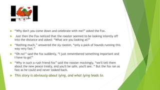 a
 “Why don't you come down and celebrate with me?” asked the Fox.
 Just then the Fox noticed that the rooster seemed to be looking intently off
into the distance and asked: “What are you looking at?”
 “Nothing much,” answered the sly rooster, “only a pack of hounds running this
way very fast.”
 “Oh no!” said the fox suddenly, “I just remembered something important and
I have to go!”
 “Why in such a rush friend fox” said the rooster mockingly, “we'll tell them
about the new peace treaty, and you'll be safe, you'll see. “ But the fox ran as
fast as he could and never looked back.
 This story is obviously about lying, and what lying leads to.
 