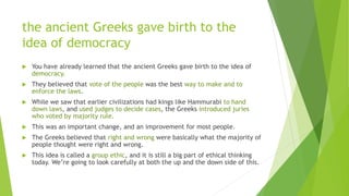 the ancient Greeks gave birth to the
idea of democracy
 You have already learned that the ancient Greeks gave birth to the idea of
democracy.
 They believed that vote of the people was the best way to make and to
enforce the laws.
 While we saw that earlier civilizations had kings like Hammurabi to hand
down laws, and used judges to decide cases, the Greeks introduced juries
who voted by majority rule.
 This was an important change, and an improvement for most people.
 The Greeks believed that right and wrong were basically what the majority of
people thought were right and wrong.
 This idea is called a group ethic, and it is still a big part of ethical thinking
today. We’re going to look carefully at both the up and the down side of this.
 