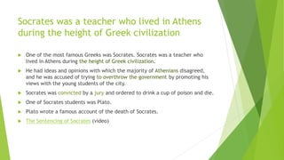 Socrates was a teacher who lived in Athens
during the height of Greek civilization
 One of the most famous Greeks was Socrates. Socrates was a teacher who
lived in Athens during the height of Greek civilization.
 He had ideas and opinions with which the majority of Athenians disagreed,
and he was accused of trying to overthrow the government by promoting his
views with the young students of the city.
 Socrates was convicted by a jury and ordered to drink a cup of poison and die.
 One of Socrates students was Plato.
 Plato wrote a famous account of the death of Socrates.
 The Sentencing of Socrates (video)
 