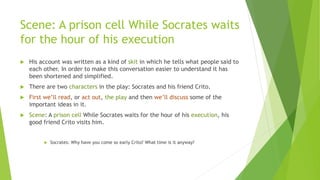 Scene: A prison cell While Socrates waits
for the hour of his execution
 His account was written as a kind of skit in which he tells what people said to
each other. In order to make this conversation easier to understand it has
been shortened and simplified.
 There are two characters in the play: Socrates and his friend Crito.
 First we’ll read, or act out, the play and then we’ll discuss some of the
important ideas in it.
 Scene: A prison cell While Socrates waits for the hour of his execution, his
good friend Crito visits him.
 Socrates: Why have you come so early Crito? What time is it anyway?
 