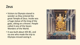 Zeus
• Visitors to Olympia stared in
wonder as they entered the
great Temple of Zeus. Inside was
a huge statue of the king of the
gods, sitting on a throne. People
called it one of the Seven
Wonders of the World.
• It was built about 435 BC, and
no one who made the trip to
Olympia missed seeing it.
 