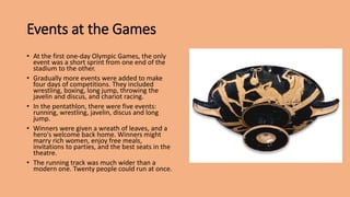 Events at the Games
• At the first one-day Olympic Games, the only
event was a short sprint from one end of the
stadium to the other.
• Gradually more events were added to make
four days of competitions. They included
wrestling, boxing, long jump, throwing the
javelin and discus, and chariot racing.
• In the pentathlon, there were five events:
running, wrestling, javelin, discus and long
jump.
• Winners were given a wreath of leaves, and a
hero's welcome back home. Winners might
marry rich women, enjoy free meals,
invitations to parties, and the best seats in the
theatre.
• The running track was much wider than a
modern one. Twenty people could run at once.
 