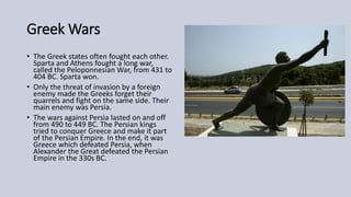 Greek Wars
• The Greek states often fought each other.
Sparta and Athens fought a long war,
called the Peloponnesian War, from 431 to
404 BC. Sparta won.
• Only the threat of invasion by a foreign
enemy made the Greeks forget their
quarrels and fight on the same side. Their
main enemy was Persia.
• The wars against Persia lasted on and off
from 490 to 449 BC. The Persian kings
tried to conquer Greece and make it part
of the Persian Empire. In the end, it was
Greece which defeated Persia, when
Alexander the Great defeated the Persian
Empire in the 330s BC.
 