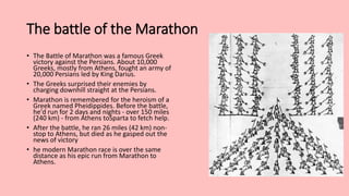 The battle of the Marathon
• The Battle of Marathon was a famous Greek
victory against the Persians. About 10,000
Greeks, mostly from Athens, fought an army of
20,000 Persians led by King Darius.
• The Greeks surprised their enemies by
charging downhill straight at the Persians.
• Marathon is remembered for the heroism of a
Greek named Pheidippides. Before the battle,
he'd run for 2 days and nights - over 150 miles
(240 km) - from Athens toSparta to fetch help.
• After the battle, he ran 26 miles (42 km) non-
stop to Athens, but died as he gasped out the
news of victory
• he modern Marathon race is over the same
distance as his epic run from Marathon to
Athens.
 