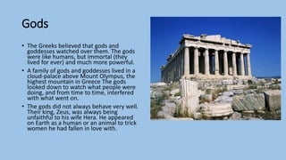 Gods
• The Greeks believed that gods and
goddesses watched over them. The gods
were like humans, but immortal (they
lived for ever) and much more powerful.
• A family of gods and goddesses lived in a
cloud-palace above Mount Olympus, the
highest mountain in Greece The gods
looked down to watch what people were
doing, and from time to time, interfered
with what went on.
• The gods did not always behave very well.
Their king, Zeus, was always being
unfaithful to his wife Hera. He appeared
on Earth as a human or an animal to trick
women he had fallen in love with.
 