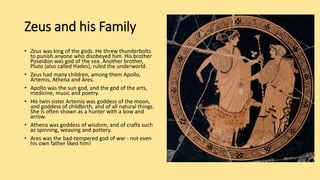 Zeus and his Family
• Zeus was king of the gods. He threw thunderbolts
to punish anyone who disobeyed him. His brother
Poseidon was god of the sea. Another brother,
Pluto (also called Hades), ruled the underworld.
• Zeus had many children, among them Apollo,
Artemis, Athena and Ares.
• Apollo was the sun god, and the god of the arts,
medicine, music and poetry.
• His twin sister Artemis was goddess of the moon,
and goddess of childbirth, and of all natural things.
She is often shown as a hunter with a bow and
arrow.
• Athena was goddess of wisdom, and of crafts such
as spinning, weaving and pottery.
• Ares was the bad-tempered god of war - not even
his own father liked him!
 