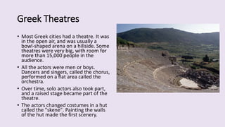 Greek Theatres
• Most Greek cities had a theatre. It was
in the open air, and was usually a
bowl-shaped arena on a hillside. Some
theatres were very big, with room for
more than 15,000 people in the
audience.
• All the actors were men or boys.
Dancers and singers, called the chorus,
performed on a flat area called the
orchestra.
• Over time, solo actors also took part,
and a raised stage became part of the
theatre.
• The actors changed costumes in a hut
called the "skene". Painting the walls
of the hut made the first scenery.
 