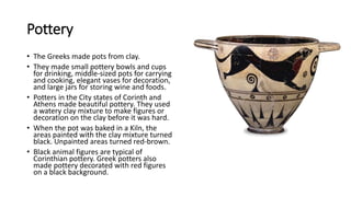 Pottery
• The Greeks made pots from clay.
• They made small pottery bowls and cups
for drinking, middle-sized pots for carrying
and cooking, elegant vases for decoration,
and large jars for storing wine and foods.
• Potters in the City states of Corinth and
Athens made beautiful pottery. They used
a watery clay mixture to make figures or
decoration on the clay before it was hard.
• When the pot was baked in a Kiln, the
areas painted with the clay mixture turned
black. Unpainted areas turned red-brown.
• Black animal figures are typical of
Corinthian pottery. Greek potters also
made pottery decorated with red figures
on a black background.
 