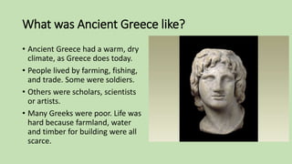 What was Ancient Greece like?
• Ancient Greece had a warm, dry
climate, as Greece does today.
• People lived by farming, fishing,
and trade. Some were soldiers.
• Others were scholars, scientists
or artists.
• Many Greeks were poor. Life was
hard because farmland, water
and timber for building were all
scarce.
 