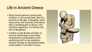 Life in Ancient Greece
• Many Greek parents wanted boy
children. A son would look after his
parents in old age. A daughter went
away when she married, and had to
take a wedding gift or dowry. This
could be expensive, if a family had
lots of daughters.
• A father could decide whether or
not the family kept a new baby.
Unwanted or weak babies were
sometimes left to die outdoors.
Anyone finding an abandoned baby
could adopt it and take it home.
 