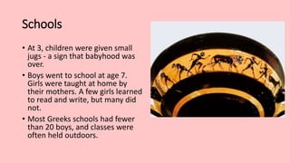Schools
• At 3, children were given small
jugs - a sign that babyhood was
over.
• Boys went to school at age 7.
Girls were taught at home by
their mothers. A few girls learned
to read and write, but many did
not.
• Most Greeks schools had fewer
than 20 boys, and classes were
often held outdoors.
 