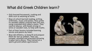 What did Greek Children learn?
• Girls learned housework, cooking and
skills such as weaving at home.
• Boys at school learned reading, writing,
arithmetic, music and poetry. They wrote
on wooden tablets covered with soft wax,
using a pointed stick called a stylus. They
used an abacus, with beads strung on
wires or wooden rods, to help with maths.
• Part of their lessons included learning
stories and poems by heart.
• Boys did athletics, to keep fit and prepare
them for war as soldiers. They ran,
jumped, wrestled and practised throwing
a spear and a discus. They trained on a
sports ground called a gymnasium.
 
