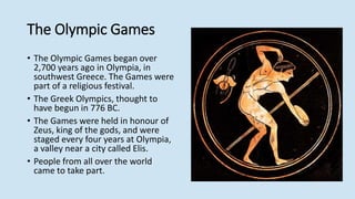 The Olympic Games
• The Olympic Games began over
2,700 years ago in Olympia, in
southwest Greece. The Games were
part of a religious festival.
• The Greek Olympics, thought to
have begun in 776 BC.
• The Games were held in honour of
Zeus, king of the gods, and were
staged every four years at Olympia,
a valley near a city called Elis.
• People from all over the world
came to take part.
 