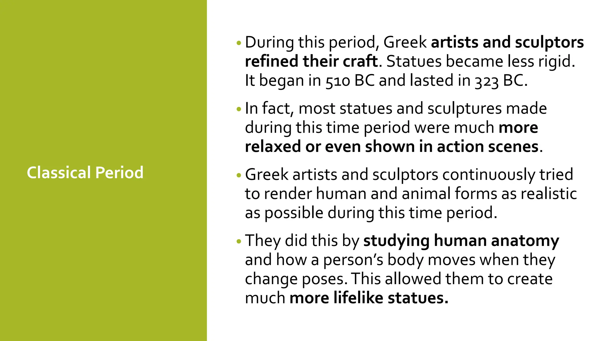 Classical Period
• During this period, Greek artists and sculptors
refined their craft. Statues became less rigid.
It began in 510 BC and lasted in 323 BC.
• In fact, most statues and sculptures made
during this time period were much more
relaxed or even shown in action scenes.
• Greek artists and sculptors continuously tried
to render human and animal forms as realistic
as possible during this time period.
• They did this by studying human anatomy
and how a person’s body moves when they
change poses.This allowed them to create
much more lifelike statues.
 