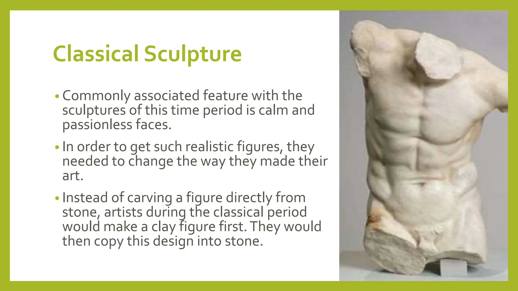 Classical Sculpture
• Commonly associated feature with the
sculptures of this time period is calm and
passionless faces.
• In order to get such realistic figures, they
needed to change the way they made their
art.
• Instead of carving a figure directly from
stone, artists during the classical period
would make a clay figure first.They would
then copy this design into stone.
 
